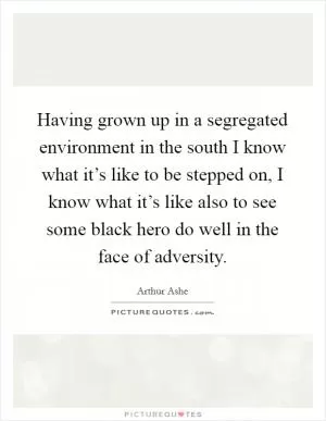 Having grown up in a segregated environment in the south I know what it’s like to be stepped on, I know what it’s like also to see some black hero do well in the face of adversity Picture Quote #1