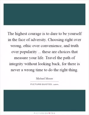 The highest courage is to dare to be yourself in the face of adversity. Choosing right over wrong, ethic over convenience, and truth over popularity ... these are choices that measure your life. Travel the path of integrity without looking back, for there is never a wrong time to do the right thing Picture Quote #1