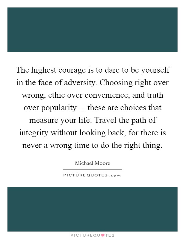 The highest courage is to dare to be yourself in the face of adversity. Choosing right over wrong, ethic over convenience, and truth over popularity ... these are choices that measure your life. Travel the path of integrity without looking back, for there is never a wrong time to do the right thing. Picture Quote #1