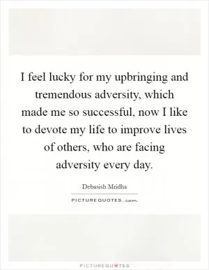 I feel lucky for my upbringing and tremendous adversity, which made me so successful, now I like to devote my life to improve lives of others, who are facing adversity every day Picture Quote #1