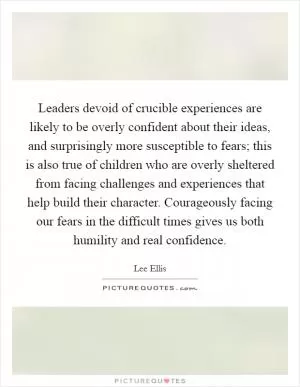 Leaders devoid of crucible experiences are likely to be overly confident about their ideas, and surprisingly more susceptible to fears; this is also true of children who are overly sheltered from facing challenges and experiences that help build their character. Courageously facing our fears in the difficult times gives us both humility and real confidence Picture Quote #1
