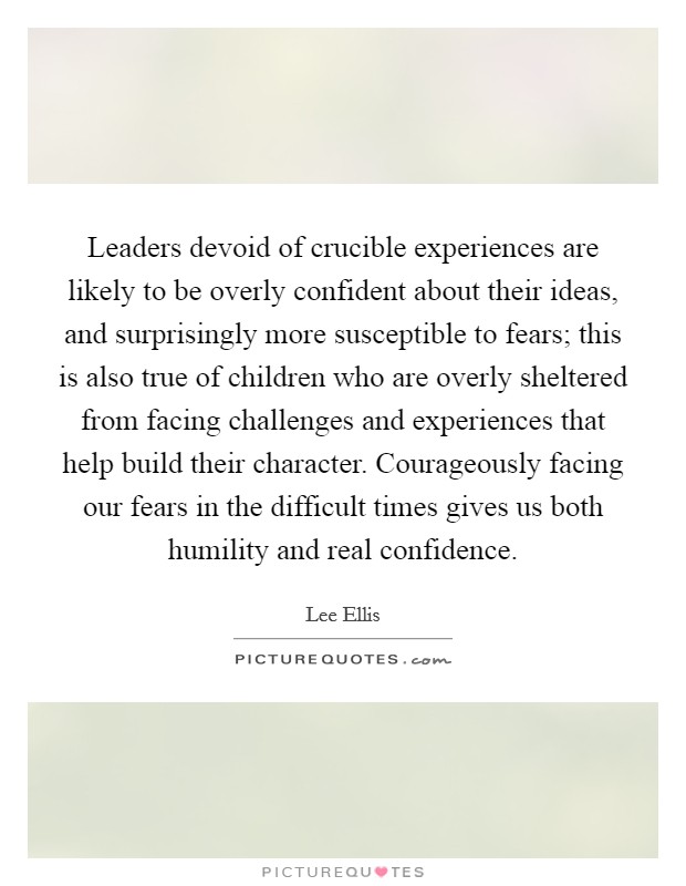 Leaders devoid of crucible experiences are likely to be overly confident about their ideas, and surprisingly more susceptible to fears; this is also true of children who are overly sheltered from facing challenges and experiences that help build their character. Courageously facing our fears in the difficult times gives us both humility and real confidence. Picture Quote #1