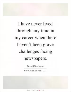 I have never lived through any time in my career when there haven’t been grave challenges facing newspapers Picture Quote #1