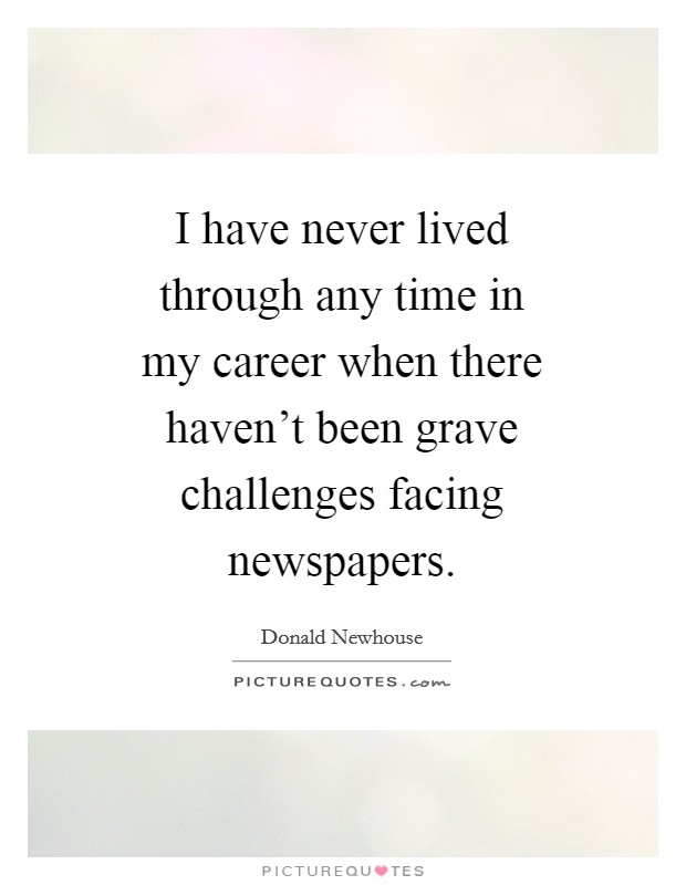 I have never lived through any time in my career when there haven't been grave challenges facing newspapers. Picture Quote #1