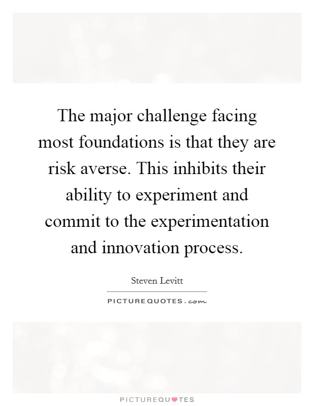 The major challenge facing most foundations is that they are risk averse. This inhibits their ability to experiment and commit to the experimentation and innovation process. Picture Quote #1
