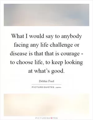 What I would say to anybody facing any life challenge or disease is that that is courage - to choose life, to keep looking at what’s good Picture Quote #1