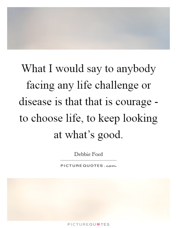 What I would say to anybody facing any life challenge or disease is that that is courage - to choose life, to keep looking at what's good. Picture Quote #1