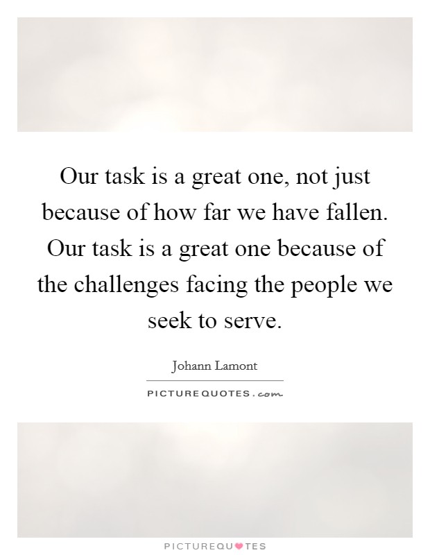 Our task is a great one, not just because of how far we have fallen. Our task is a great one because of the challenges facing the people we seek to serve. Picture Quote #1