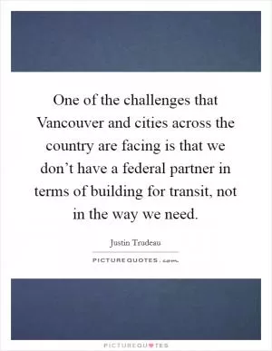 One of the challenges that Vancouver and cities across the country are facing is that we don’t have a federal partner in terms of building for transit, not in the way we need Picture Quote #1