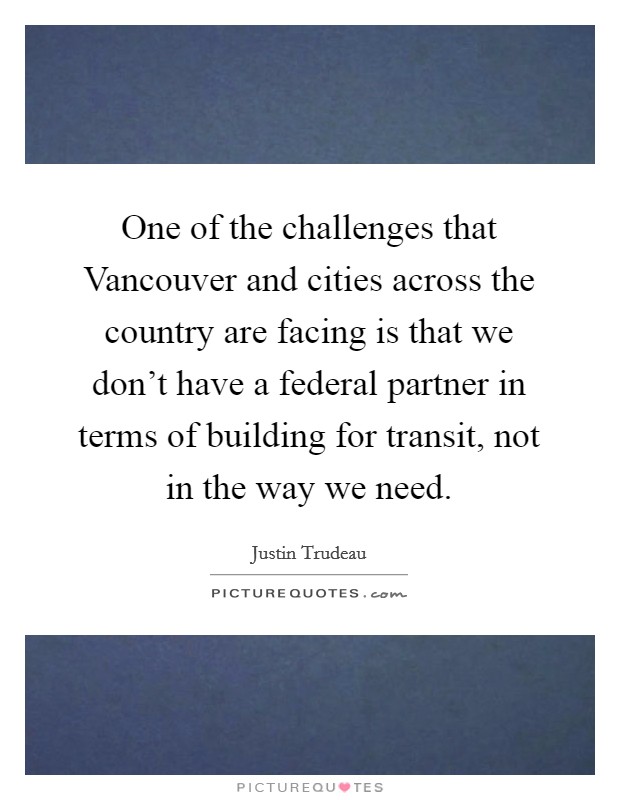 One of the challenges that Vancouver and cities across the country are facing is that we don't have a federal partner in terms of building for transit, not in the way we need. Picture Quote #1