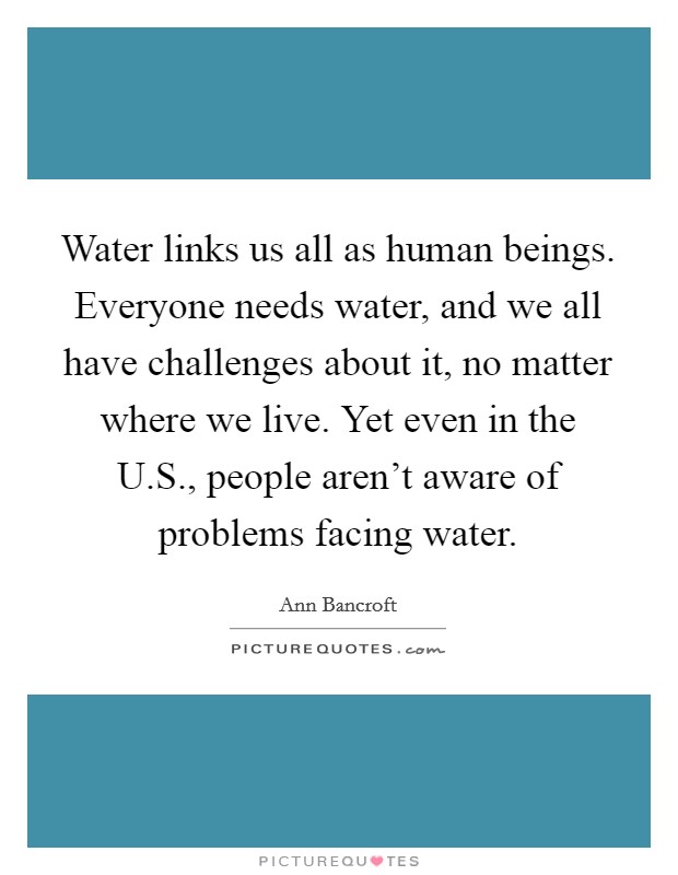 Water links us all as human beings. Everyone needs water, and we all have challenges about it, no matter where we live. Yet even in the U.S., people aren't aware of problems facing water. Picture Quote #1