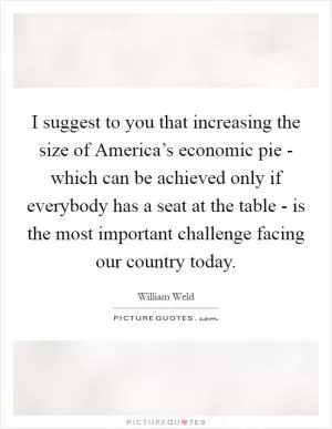 I suggest to you that increasing the size of America’s economic pie - which can be achieved only if everybody has a seat at the table - is the most important challenge facing our country today Picture Quote #1