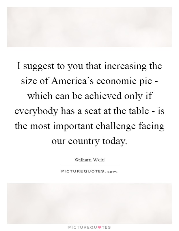 I suggest to you that increasing the size of America's economic pie - which can be achieved only if everybody has a seat at the table - is the most important challenge facing our country today. Picture Quote #1