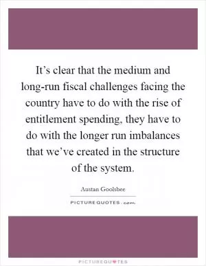 It’s clear that the medium and long-run fiscal challenges facing the country have to do with the rise of entitlement spending, they have to do with the longer run imbalances that we’ve created in the structure of the system Picture Quote #1