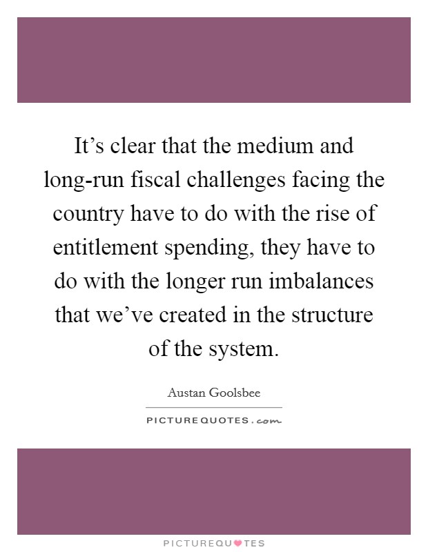 It's clear that the medium and long-run fiscal challenges facing the country have to do with the rise of entitlement spending, they have to do with the longer run imbalances that we've created in the structure of the system. Picture Quote #1