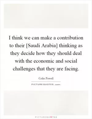 I think we can make a contribution to their [Saudi Arabia] thinking as they decide how they should deal with the economic and social challenges that they are facing Picture Quote #1