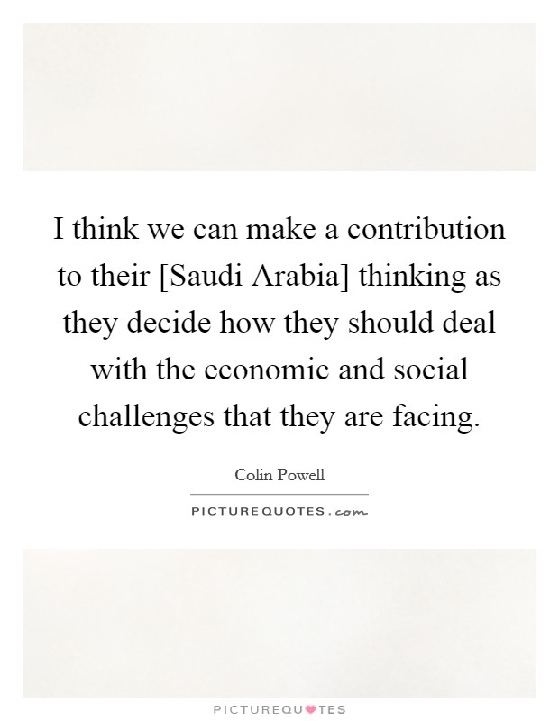 I think we can make a contribution to their [Saudi Arabia] thinking as they decide how they should deal with the economic and social challenges that they are facing. Picture Quote #1