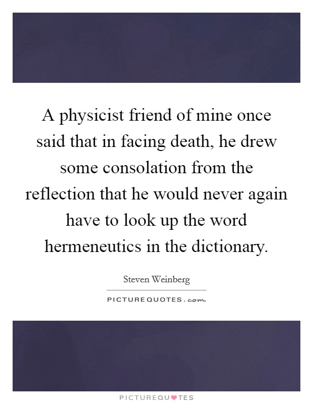 A physicist friend of mine once said that in facing death, he drew some consolation from the reflection that he would never again have to look up the word hermeneutics in the dictionary. Picture Quote #1
