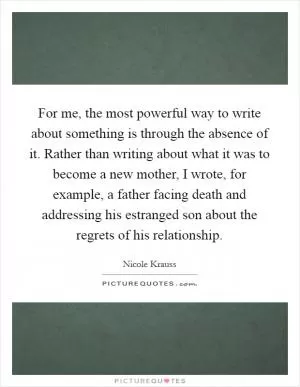 For me, the most powerful way to write about something is through the absence of it. Rather than writing about what it was to become a new mother, I wrote, for example, a father facing death and addressing his estranged son about the regrets of his relationship Picture Quote #1