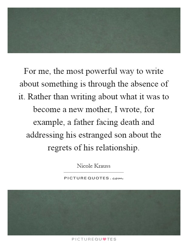 For me, the most powerful way to write about something is through the absence of it. Rather than writing about what it was to become a new mother, I wrote, for example, a father facing death and addressing his estranged son about the regrets of his relationship. Picture Quote #1