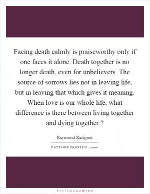 Facing death calmly is praiseworthy only if one faces it alone. Death together is no longer death, even for unbelievers. The source of sorrows lies not in leaving life, but in leaving that which gives it meaning. When love is our whole life, what difference is there between living together and dying together ? Picture Quote #1