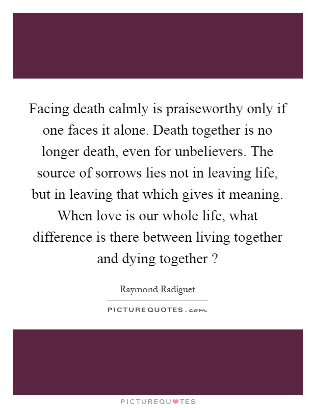 Facing death calmly is praiseworthy only if one faces it alone. Death together is no longer death, even for unbelievers. The source of sorrows lies not in leaving life, but in leaving that which gives it meaning. When love is our whole life, what difference is there between living together and dying together ? Picture Quote #1