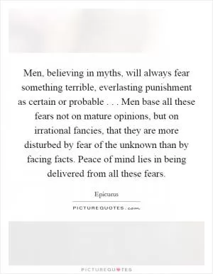 Men, believing in myths, will always fear something terrible, everlasting punishment as certain or probable . . . Men base all these fears not on mature opinions, but on irrational fancies, that they are more disturbed by fear of the unknown than by facing facts. Peace of mind lies in being delivered from all these fears Picture Quote #1