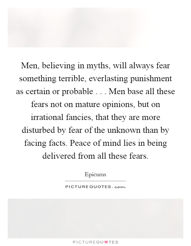 Men, believing in myths, will always fear something terrible, everlasting punishment as certain or probable . . . Men base all these fears not on mature opinions, but on irrational fancies, that they are more disturbed by fear of the unknown than by facing facts. Peace of mind lies in being delivered from all these fears. Picture Quote #1