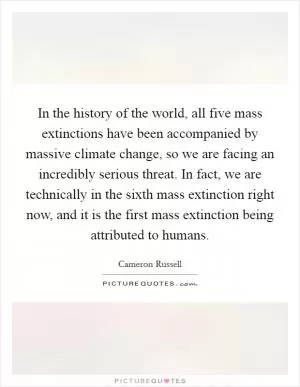 In the history of the world, all five mass extinctions have been accompanied by massive climate change, so we are facing an incredibly serious threat. In fact, we are technically in the sixth mass extinction right now, and it is the first mass extinction being attributed to humans Picture Quote #1