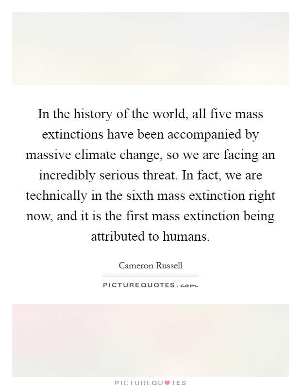 In the history of the world, all five mass extinctions have been accompanied by massive climate change, so we are facing an incredibly serious threat. In fact, we are technically in the sixth mass extinction right now, and it is the first mass extinction being attributed to humans. Picture Quote #1