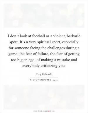 I don’t look at football as a violent, barbaric sport. It’s a very spiritual sport, especially for someone facing the challenges during a game: the fear of failure, the fear of getting too big an ego, of making a mistake and everybody criticizing you Picture Quote #1