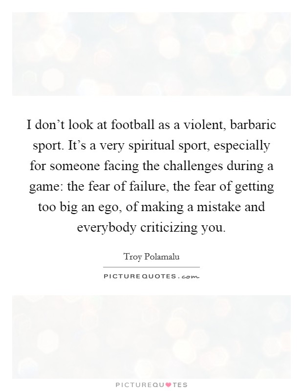 I don't look at football as a violent, barbaric sport. It's a very spiritual sport, especially for someone facing the challenges during a game: the fear of failure, the fear of getting too big an ego, of making a mistake and everybody criticizing you. Picture Quote #1