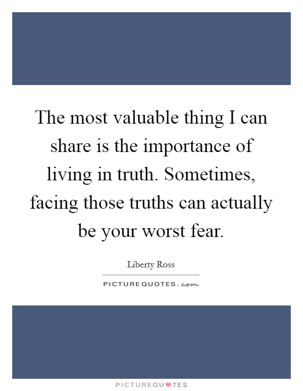 The most valuable thing I can share is the importance of living in truth. Sometimes, facing those truths can actually be your worst fear. Picture Quote #1