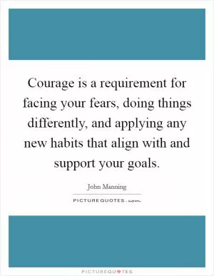 Courage is a requirement for facing your fears, doing things differently, and applying any new habits that align with and support your goals Picture Quote #1