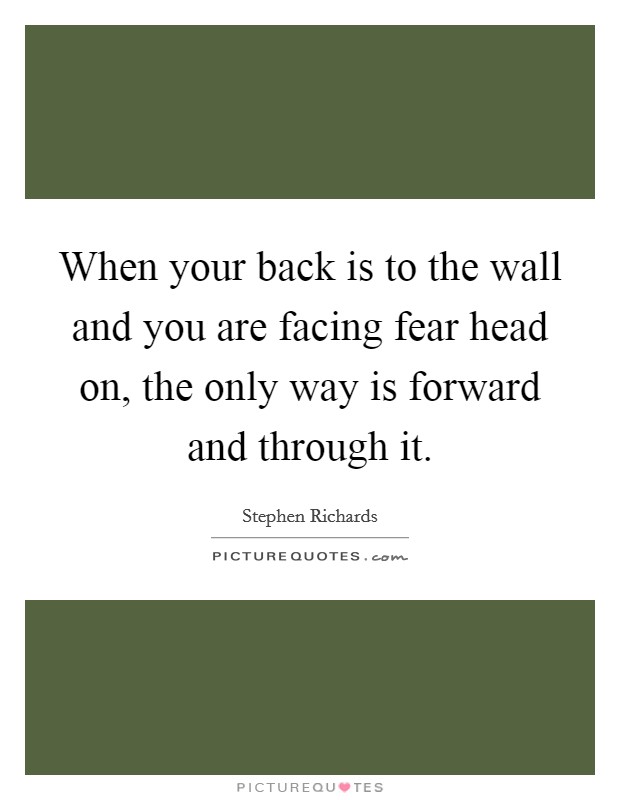 When your back is to the wall and you are facing fear head on, the only way is forward and through it. Picture Quote #1