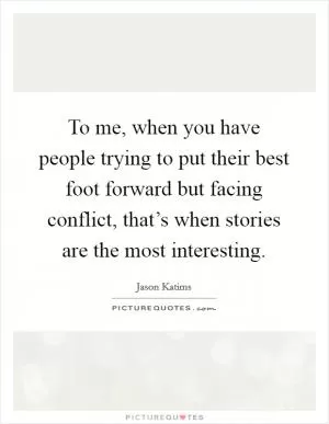 To me, when you have people trying to put their best foot forward but facing conflict, that’s when stories are the most interesting Picture Quote #1