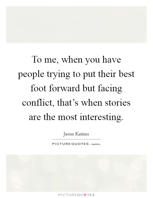 To me, when you have people trying to put their best foot forward but facing conflict, that's when stories are the most interesting. Picture Quote #1