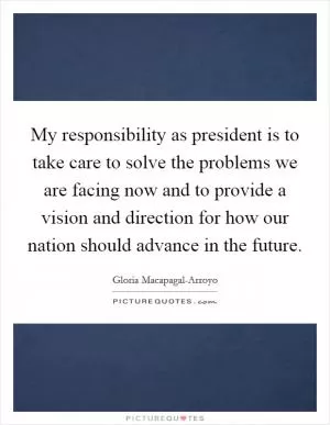 My responsibility as president is to take care to solve the problems we are facing now and to provide a vision and direction for how our nation should advance in the future Picture Quote #1
