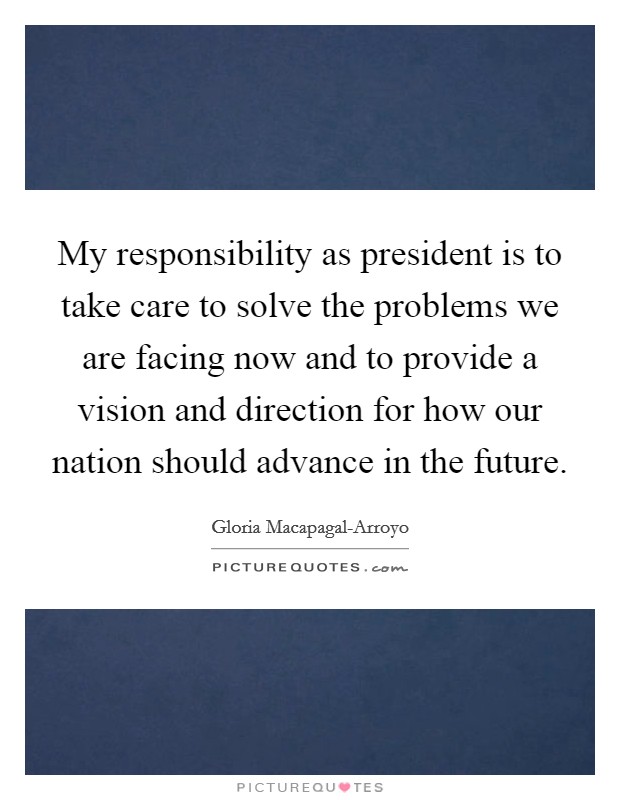 My responsibility as president is to take care to solve the problems we are facing now and to provide a vision and direction for how our nation should advance in the future. Picture Quote #1