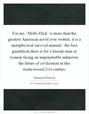 For me, ‘Moby-Dick’ is more than the greatest American novel ever written; it is a metaphysical survival manual - the best guidebook there is for a literate man or woman facing an impenetrable unknown: the future of civilization in this storm-tossed 21st century Picture Quote #1
