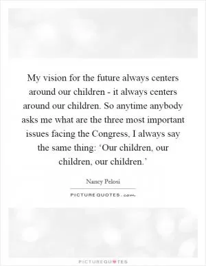 My vision for the future always centers around our children - it always centers around our children. So anytime anybody asks me what are the three most important issues facing the Congress, I always say the same thing: ‘Our children, our children, our children.’ Picture Quote #1