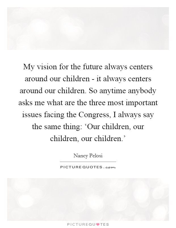 My vision for the future always centers around our children - it always centers around our children. So anytime anybody asks me what are the three most important issues facing the Congress, I always say the same thing: ‘Our children, our children, our children.' Picture Quote #1