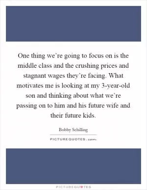 One thing we’re going to focus on is the middle class and the crushing prices and stagnant wages they’re facing. What motivates me is looking at my 3-year-old son and thinking about what we’re passing on to him and his future wife and their future kids Picture Quote #1