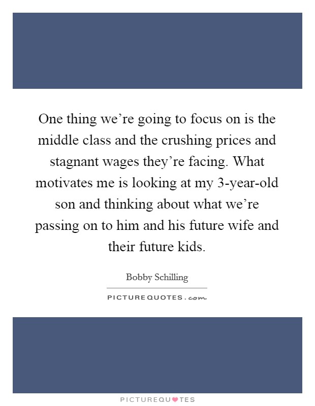 One thing we're going to focus on is the middle class and the crushing prices and stagnant wages they're facing. What motivates me is looking at my 3-year-old son and thinking about what we're passing on to him and his future wife and their future kids. Picture Quote #1