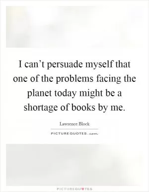 I can’t persuade myself that one of the problems facing the planet today might be a shortage of books by me Picture Quote #1