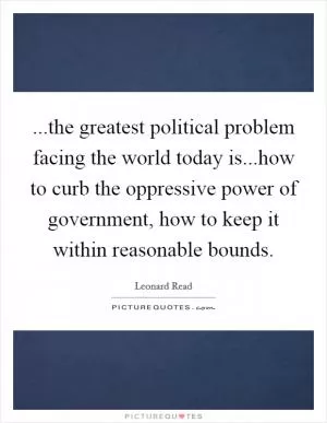 ...the greatest political problem facing the world today is...how to curb the oppressive power of government, how to keep it within reasonable bounds Picture Quote #1
