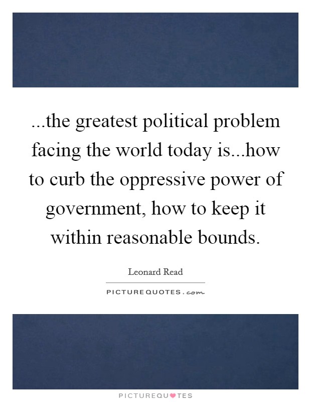 ...the greatest political problem facing the world today is...how to curb the oppressive power of government, how to keep it within reasonable bounds. Picture Quote #1