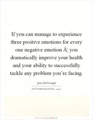 If you can manage to experience three positive emotions for every one negative emotion Â¦ you dramatically improve your health and your ability to successfully tackle any problem you’re facing Picture Quote #1