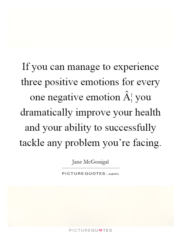 If you can manage to experience three positive emotions for every one negative emotion Â¦ you dramatically improve your health and your ability to successfully tackle any problem you're facing. Picture Quote #1