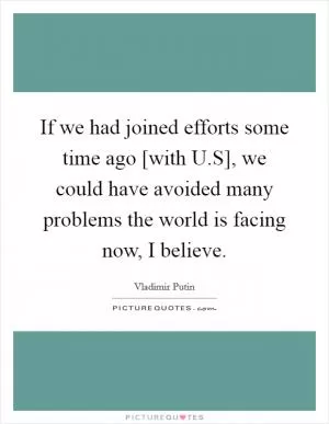 If we had joined efforts some time ago [with U.S], we could have avoided many problems the world is facing now, I believe Picture Quote #1